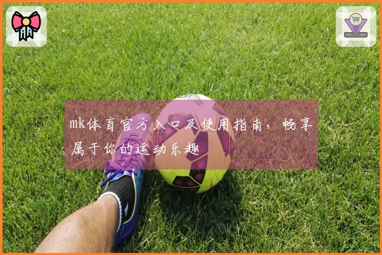 mk体育官方入口及使用指南，畅享属于你的运动乐趣