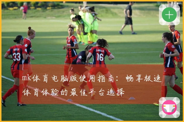 mk体育电脑版使用指南：畅享极速体育体验的最佳平台选择